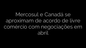 ​Mercosul e Canadá se aproximam de acordo de livre comércio com negociações em abril 